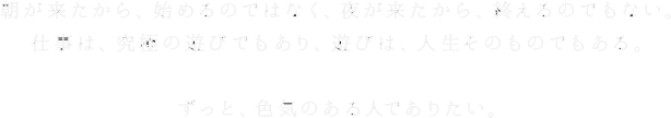 朝が来たから、始めるのではなく、夜が来たから、終えるのでもない。仕事は、究極の遊びでもあり、遊びは、人生そのものでもある。ずっと、色気のある人でありたい。